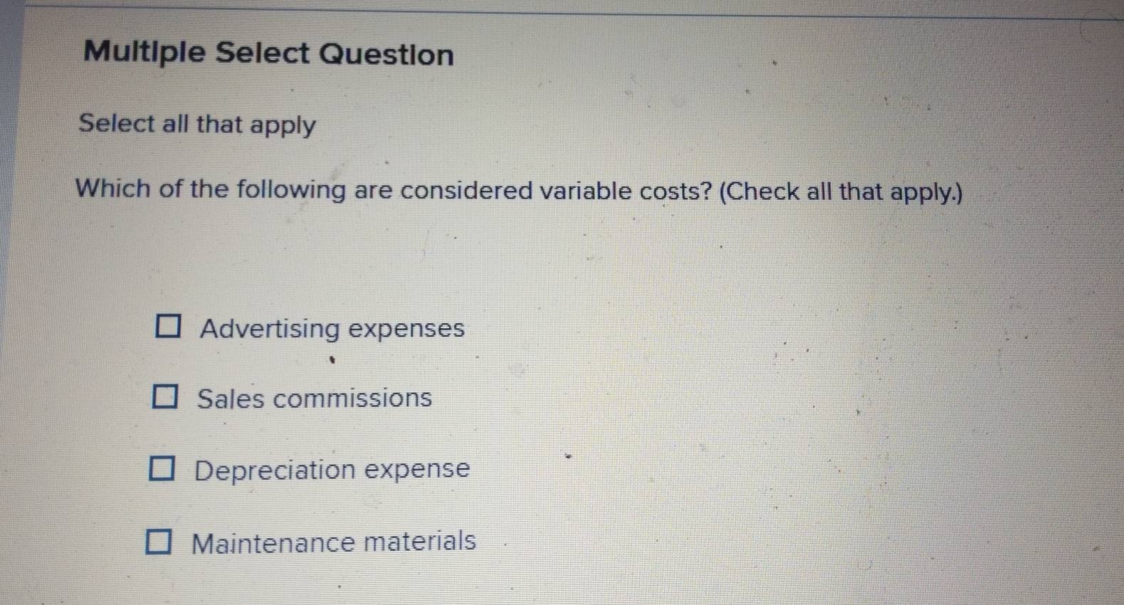 Multiple Select Question
Select all that apply
Which of the following are considered variable costs? (Check all that apply.)
Advertising expenses
Sales commissions
Depreciation expense
Maintenance materials