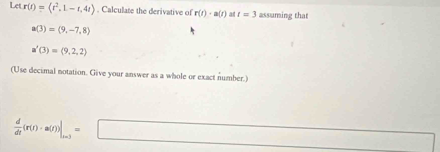 Let r(t)= . Calculate the derivative of r(t)· a(t) at t=3 assuming that
a(3)=langle 9,-7,8rangle
a'(3)=langle 9,2,2rangle
(Use decimal notation. Give your answer as a whole or exact number.)
 d/dt (r(t)· a(t))|_t=3=□