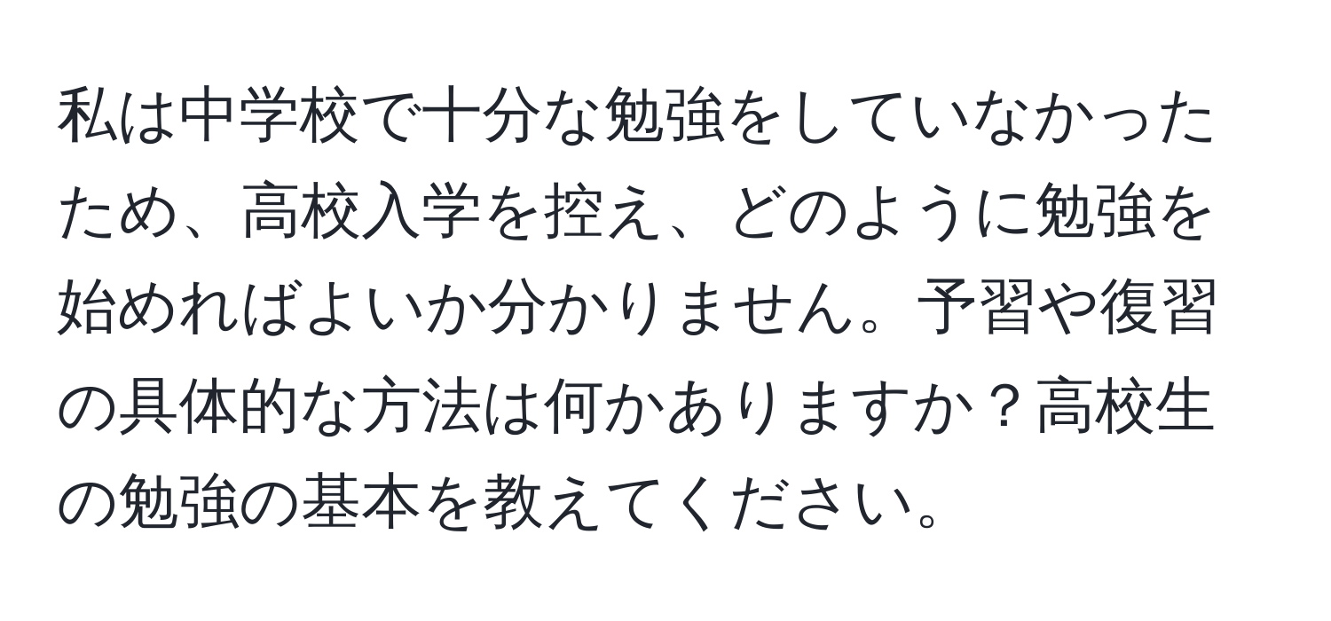 私は中学校で十分な勉強をしていなかったため、高校入学を控え、どのように勉強を始めればよいか分かりません。予習や復習の具体的な方法は何かありますか？高校生の勉強の基本を教えてください。