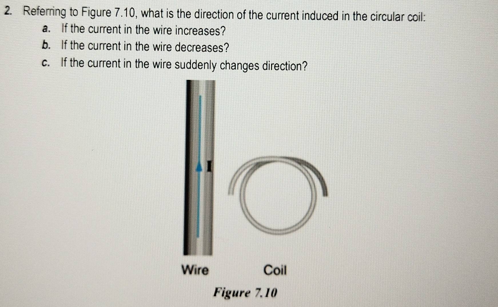 Referring to Figure 7.10, what is the direction of the current induced in the circular coil: 
a. If the current in the wire increases? 
b. If the current in the wire decreases? 
c. If the current in the wire suddenly changes direction?