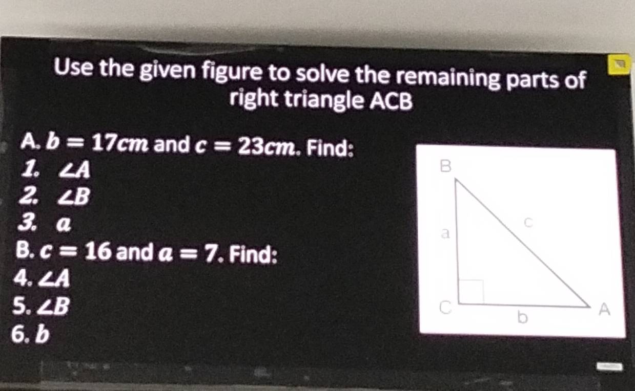 Use the given figure to solve the remaining parts of 
right triangle ACB
A. b=17cm and c=23cm. Find: 
1. ∠ A
2. ∠ B
3. a
B. c=16 and a=7. Find: 
4. ∠ A
5. ∠ B
6. b
a