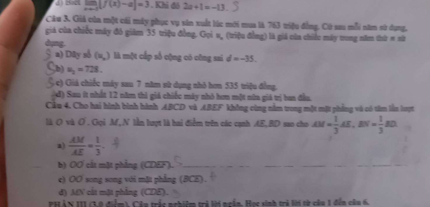 limlimits _xto -3[f(x)-a]=3. Khi đô 2a+1=-13. 
Câu 3. Giả của một cái máy phục vụ sản xuất lúc mới mu là 763 triệu đẳng. Cũ sau mỗi năm sử dụng,
giá của chiếc máy đô giảm 35 triệu đồng. Gọi u, (triệu đồng) là giá củn chiếc máy tong năm thứ π sử
dụng.
a) D lv số (u_,) là một cấp số cộng có công sai d=-35.
(b) u_2=728.
(c) Giá chiếc máy sau 7 năm sử dụng nhỏ hơn 535 triệu đồng.
(d) Sau ít nhất 12 năm thì giá chiếc máy nhỏ hơn một nửa giá trị ban đầu.
Cầu 4. Cho hai hình bình hình ABCD và ABEF không cùng nằm trong một mặt phẳng và có tâm lần lượt
là Q và Ơ.Gọi M, N lần lượt là hai điểm trên các cạnh AE, BD sao cho AM= 1/3 AE, BN= 1/3 BD
a)  AM/AE = 1/3 . 
_
b) OO cất mặt phẳng (CDEF)._
__
_
c) OO song song với mặt phẳng (BCE).
d) MN cất mặt phẳng (CDE).
PHẢN III (3,0 điểm), Câu trắc nghiệm trả lời ngắn. Học sinh trả lời từ cầu 1 đến cầu 6.