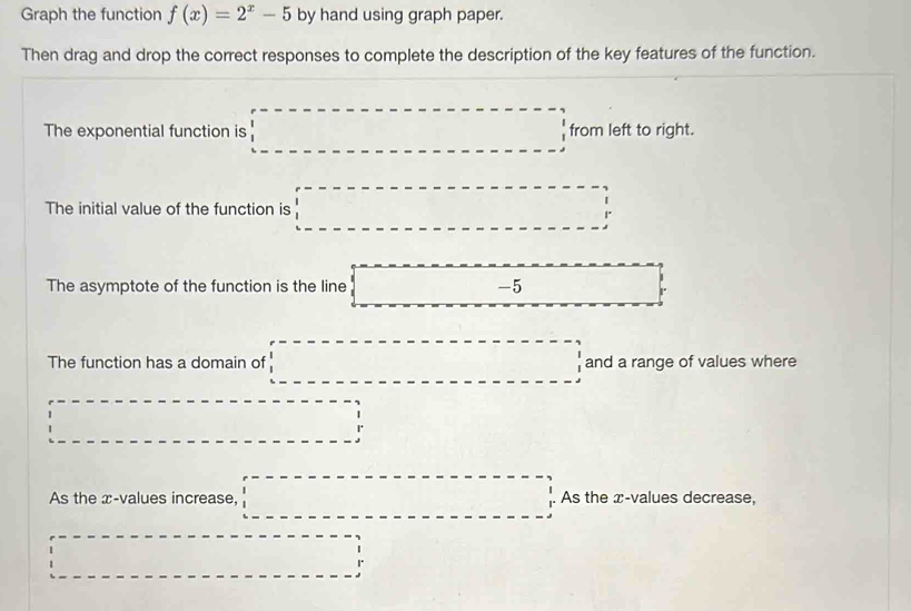 Graph the function f(x)=2^x-5 by hand using graph paper. 
Then drag and drop the correct responses to complete the description of the key features of the function. 
The exponential function is □ from left to right. 
The initial value of the function is □°
The asymptote of the function is the line □ −5 overline  
The function has a domain of □ and a range of values where^ ∴ △ ADC=9.5° □ 
As the x -values increase, □  _ ,................................................................................................................................................................................................... As the æ-values decrease, 
... □  □ 1.