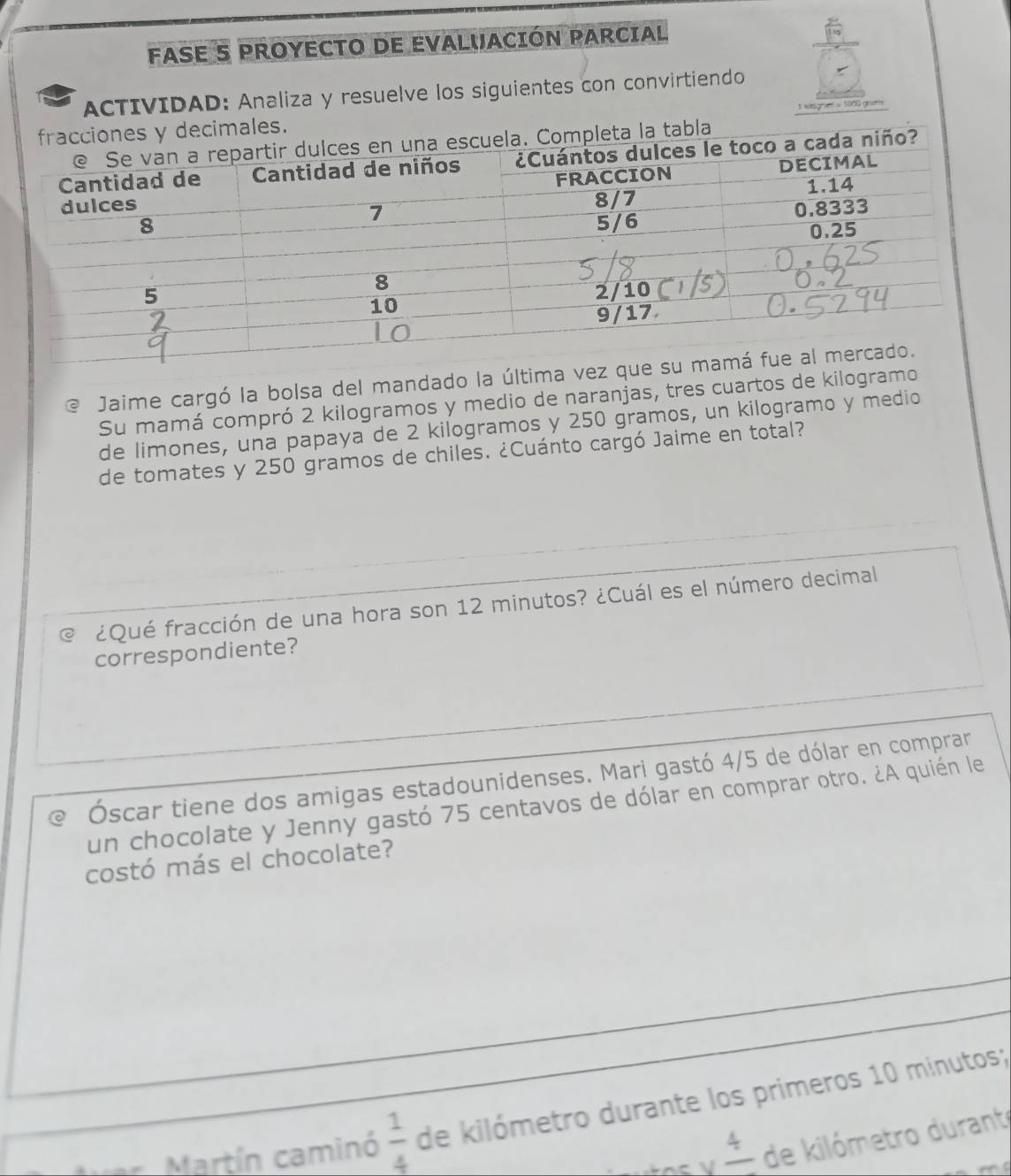 FASE S PROYECTO DE EVALUACIÓN PARCIAL 
ACTIVIDAD: Analiza y resuelve los siguientes con convirtiendo 
ecimales. t wisgrim = 1000 gram
la tabla 
@ Jaime cargó la bolsa del mandado la 
Su mamá compró 2 kilogramos y medio de naranjas, tres cuartos de kilogr 
de limones, una papaya de 2 kilogramos y 250 gramos, un kilogramo y medio 
de tomates y 250 gramos de chiles. ¿Cuánto cargó Jaime en total? 
a ¿Qué fracción de una hora son 12 minutos? ¿Cuál es el número decimal 
correspondiente? 
Óscar tiene dos amigas estadounidenses. Mari gastó 4/5 de dólar en comprar 
un chocolate y Jenny gastó 75 centavos de dólar en comprar otro. ¿A quién le 
costó más el chocolate? 
Martín caminó  1/4  de kilómetro durante los primeros 10 minutos;
frac 4 de kilómetro duranto