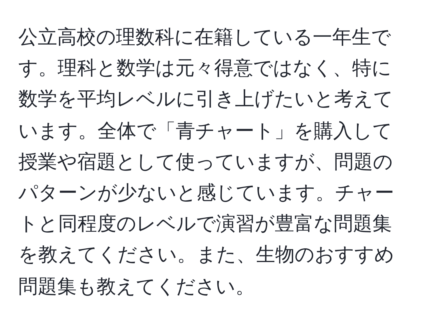 公立高校の理数科に在籍している一年生です。理科と数学は元々得意ではなく、特に数学を平均レベルに引き上げたいと考えています。全体で「青チャート」を購入して授業や宿題として使っていますが、問題のパターンが少ないと感じています。チャートと同程度のレベルで演習が豊富な問題集を教えてください。また、生物のおすすめ問題集も教えてください。