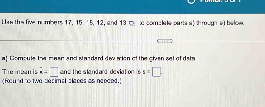 Use the five numbers 17, 15, 18, 12, and 13 □ to complete parts a) through e) below. 
a) Compute the mean and standard deviation of the given set of data. 
The mean is overline x=□ and the standard deviation is s=□. 
(Round to two decimal places as needed.)