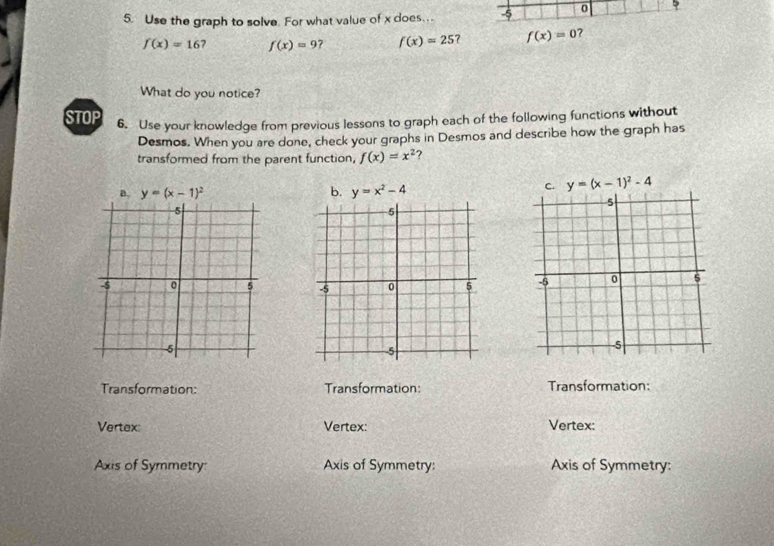 Use the graph to solve. For what value of x does . 0
f(x)=16 f(x)=9 ? f(x)=25 ？ f(x)=0 7
What do you notice?
STOP 6. Use your knowledge from previous lessons to graph each of the following functions without
Desmos. When you are done, check your graphs in Desmos and describe how the graph has
transformed from the parent function, f(x)=x^2 ?
a. y=(x-1)^2 b. y=x^2-4
C. y=(x-1)^2-4

Transformation: Transformation: Transformation:
Vertex: Vertex: Vertex:
Axis of Symmetry: Axis of Symmetry: Axis of Symmetry: