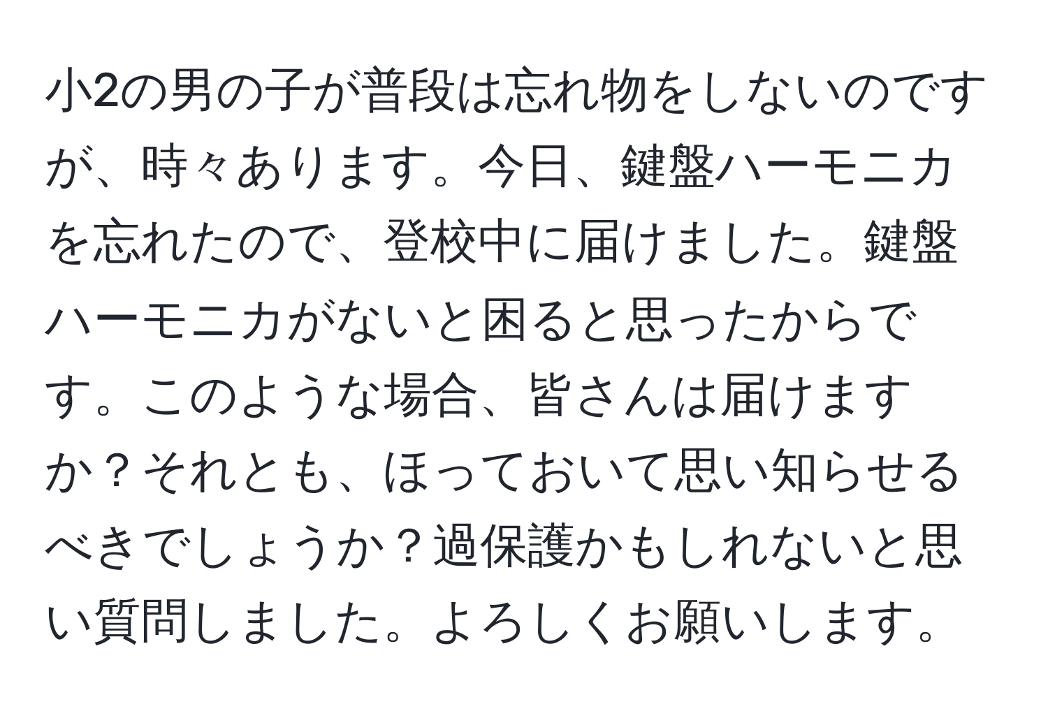 小2の男の子が普段は忘れ物をしないのですが、時々あります。今日、鍵盤ハーモニカを忘れたので、登校中に届けました。鍵盤ハーモニカがないと困ると思ったからです。このような場合、皆さんは届けますか？それとも、ほっておいて思い知らせるべきでしょうか？過保護かもしれないと思い質問しました。よろしくお願いします。