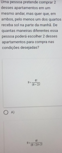 Uma pessoa pretende comprar 2
desses apartamentos em um
mesmo andar, mas quer que, em
ambos, pelo menos um dos quartos
receba sol na parte da manhã. De
quantas maneiras diferentes essa
pessoa poderá escolher 2 desses
apartamentos para compra nas
condições desejadas?
9*  6!/(6-2)! 
A)
9*  6!/(6-2)!* 2! 