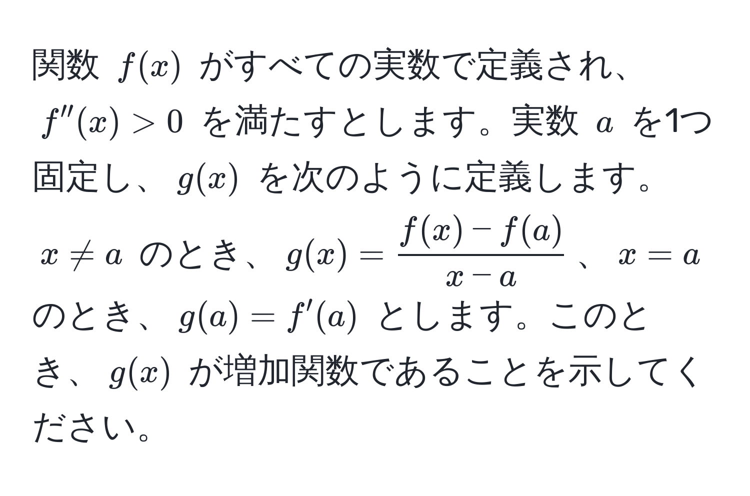 関数 $f(x)$ がすべての実数で定義され、$f''(x) > 0$ を満たすとします。実数 $a$ を1つ固定し、$g(x)$ を次のように定義します。$x != a$ のとき、$g(x) =  (f(x) - f(a))/x - a $、$x = a$ のとき、$g(a) = f'(a)$ とします。このとき、$g(x)$ が増加関数であることを示してください。