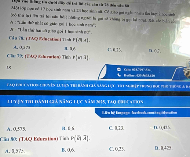 Dựa vào thống tin dưới đây đễ trả lời các câu từ 78 đến câu 80
Một lớp học có 17 học sinh nam và 24 học sinh nữ. Cô giáo gọi ngẫu nhiên lần lượt 2 học sinh
(có thứ tự) lên trả lời câu hỏi( những người bị gọi sẽ không bị gọi lại nữa). Xét các biến cố:
A : "Lần thứ nhất cô giáo gọi 1 học sinh nam";
B : "Lần thứ hai cô giáo gọi 1 học sinh nữ".
Câu 78: (TAQ Education) Tính P(B|A).
A. 0,575. B. 0, 6. C. 0,23. D. 0, 7.
Câu 79: (TAQ Education) Tính P(B|overline A). 
18
Zalo: 038.7097.524
Hotline: 039.5603.620
tAQ EDUCAtION Chuyên luyện thI dánh giả năng lực, tôt nghiệp trung học phố thông & đạ
Luyện thi đánh giá năng lực năm 2025, taq Education
Liên hệ fanpage: facebook.com/taq.education
A. 0,575. B. 0,6. C. 0,23. D. 0,425.
Câu 80: (TAQ Education) Tính P(overline B|overline A).
A. 0,575. B. 0,6. C. 0,23. D. 0,425.