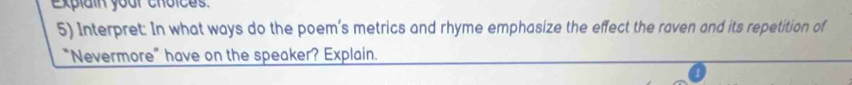 Explain your choices. 
5) Interpret: In what ways do the poem’s metrics and rhyme emphasize the effect the raven and its repetition of 
"Nevermore" have on the speaker? Explain.