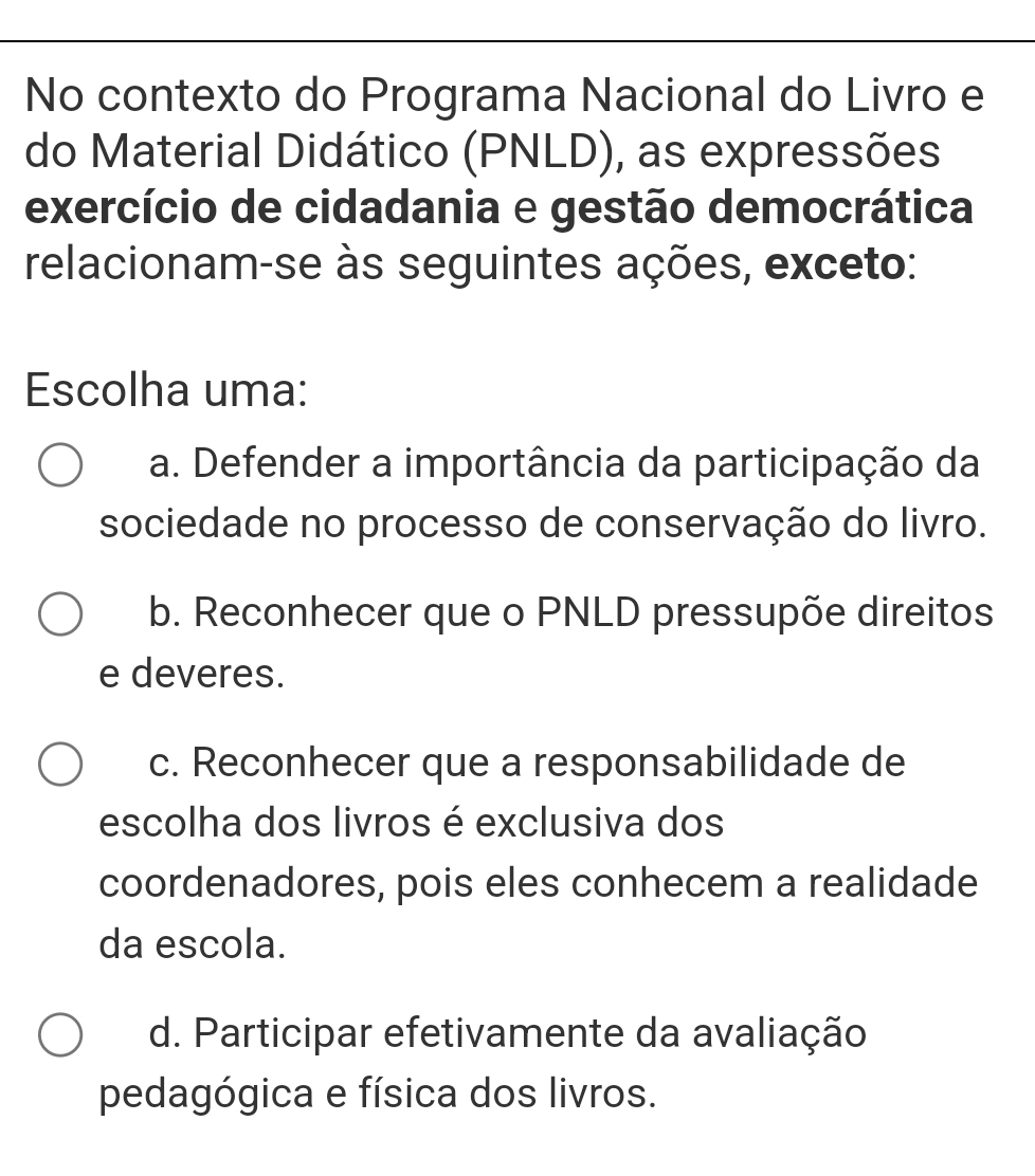 No contexto do Programa Nacional do Livro e
do Material Didático (PNLD), as expressões
exercício de cidadania e gestão democrática
relacionam-se às seguintes ações, exceto:
Escolha uma:
a. Defender a importância da participação da
sociedade no processo de conservação do livro.
b. Reconhecer que o PNLD pressupõe direitos
e deveres.
c. Reconhecer que a responsabilidade de
escolha dos livros é exclusiva dos
coordenadores, pois eles conhecem a realidade
da escola.
d. Participar efetivamente da avaliação
pedagógica e física dos livros.