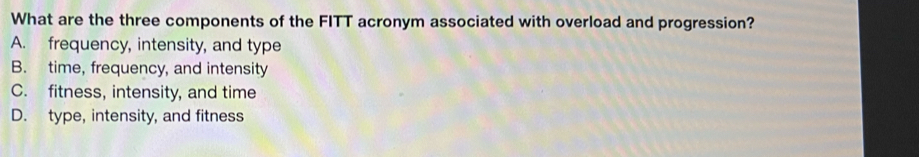 What are the three components of the FITT acronym associated with overload and progression?
A. frequency, intensity, and type
B. time, frequency, and intensity
C. fitness, intensity, and time
D. type, intensity, and fitness