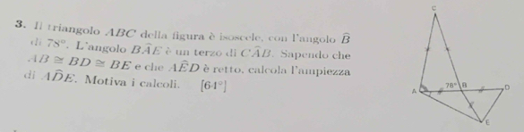 Il triangolo ABC della figura è isoscele, con l'angolo widehat B
di 78°. L˙angolo Bwidehat AE è un terzo dì Cwidehat AB.Sapendo che
B≌ BD≌ BE e che Awidehat ED è retto, calcola l'ampiezza
di Awidehat DE. Motiva i calcoli. [64°]