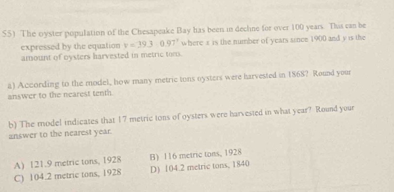 The oyster population of the Chesapeake Bay has been in decline for over 100 years. This can be
expressed by the equation v=39.30.97° where x is the number of years since 1900 and y is the
amount of bysters harvested in metric tons.
a) According to the model, how many metric tons oysters were harvested in 1868? Round your
answer to the nearest tenth.
b) The model indicates that 17 metric tons of oysters were harvested in what year? Round your
answer to the nearest year.
A) 121.9 metric tons, 1928 B) 116 metric tons, 1928
C) 104.2 metric tons, 1928 D) 104.2 metric tons, 1840