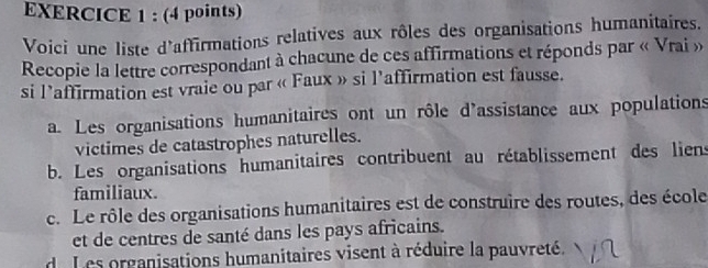 Voici une liste d'affirmations relatives aux rôles des organisations humanitaires.
Recopie la lettre correspondant à chacune de ces affirmations et réponds par « Vrai »
si l’affirmation est vraie ou par « Faux » si l'affirmation est fausse.
a. Les organisations humanitaires ont un rôle d'assistance aux populations
victimes de catastrophes naturelles.
b. Les organisations humanitaires contribuent au rétablissement des liens
familiaux.
c. Le rôle des organisations humanitaires est de construire des routes, des école
et de centres de santé dans les pays africains.
d. Les organisations humanitaires visent à réduire la pauvreté.