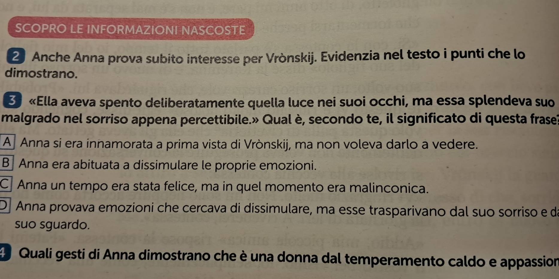 SCOPRO LE INFORMAZIONI NASCOSTE
2 Anche Anna prova subito interesse per Vrònskij. Evidenzia nel testo i punti che lo
dimostrano.
3 «Ella aveva spento deliberatamente quella luce nei suoi occhi, ma essa splendeva suo
malgrado nel sorriso appena percettibile.» Qual è, secondo te, il significato di questa frasel
Aj Anna si era innamorata a prima vista di Vrònskij, ma non voleva darlo a vedere.
B Anna era abituata a dissimulare le proprie emozioni.
C Anna un tempo era stata felice, ma in quel momento era malinconica.
D Anna provava emozioni che cercava di dissimulare, ma esse trasparivano dal suo sorriso e da
suo sguardo.
d Quali gesti di Anna dimostrano che è una donna dal temperamento caldo e appassion