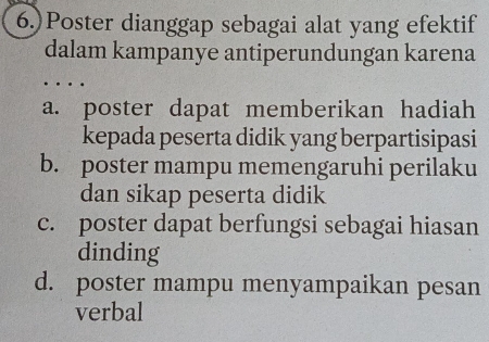 6.)Poster dianggap sebagai alat yang efektif
dalam kampanye antiperundungan karena
a. poster dapat memberikan hadiah
kepada peserta didik yang berpartisipasi
b. poster mampu memengaruhi perilaku
dan sikap peserta didik
c. poster dapat berfungsi sebagai hiasan
dinding
d. poster mampu menyampaikan pesan
verbal