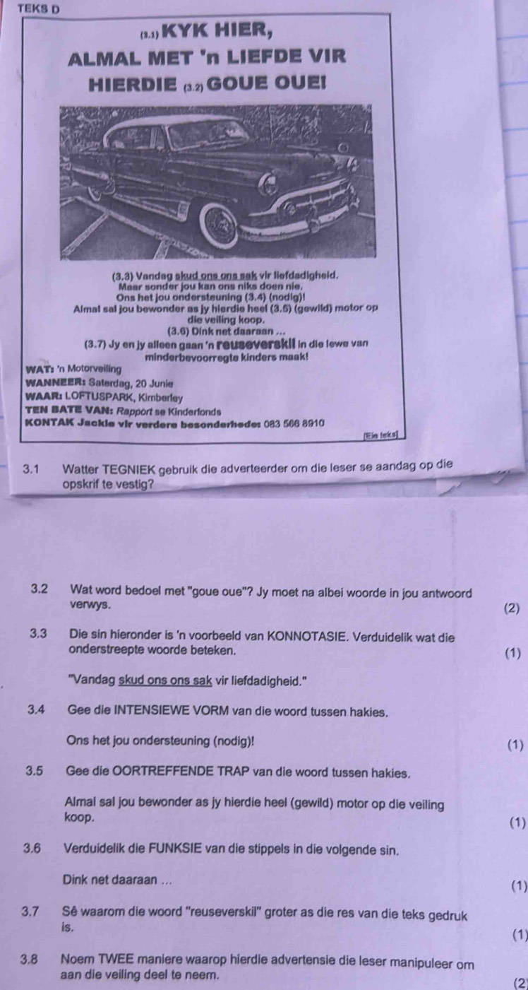 TEKS D
(2.1) KYK HIER,
ALMAL MET 'n LIEFDE VIR
HIERDIE (3.2) GOUE OUEI
(3,3) Vandag skud ons ons sak vir liefdadigheid.
Maar sonder jou kan ons niks doen nie.
Ons het jou ondersteuning (3.4) (nodig)!
Almal sal jou bewonder as jy hierdie heel (3,5 (gewild) motor op
die veiling koop.
(3.6) Dink net daaraan ...
(3.7) Jy en jy alleen gaan 'n reuseverskil in die lewe van
minderbevoorregte kinders maak!
WAT: 'n Motorveiling
WANNEER: Saterdag, 20 Junie
WAAR: LOFTUSPARK, Kimberley
TEN BATE VAN: Rapport se Kinderfonds
KONTAK Jackle vir verdere besonderhedes 083 566 8910
[Eia leks]
3.1 Watter TEGNIEK gebruik die adverteerder om die leser se aandag op die
opskrif te vestig?
3.2 Wat word bedoel met "goue oue"? Jy moet na albei woorde in jou antwoord
verwys.
(2)
3.3 Die sin hieronder is 'n voorbeeld van KONNOTASIE. Verduidelik wat die
onderstreepte woorde beteken.
(1)
"Vandag skud ons ons sak vir liefdadigheid."
3.4 Gee die INTENSIEWE VORM van die woord tussen hakies.
Ons het jou ondersteuning (nodig)! (1)
3.5 Gee die OORTREFFENDE TRAP van die woord tussen hakies.
Almal sal jou bewonder as jy hierdie heel (gewild) motor op die veiling
koop. (1)
3.6 Verduidelik die FUNKSIE van die stippels in die volgende sin.
Dink net daaraan ...
(1)
3.7 Sê waarom die woord ''reuseverskil'' groter as die res van die teks gedruk
is.
(1)
3.8 Noem TWEE maniere waarop hierdie advertensie die leser manipuleer om
aan die veiling deel to neem.
(2