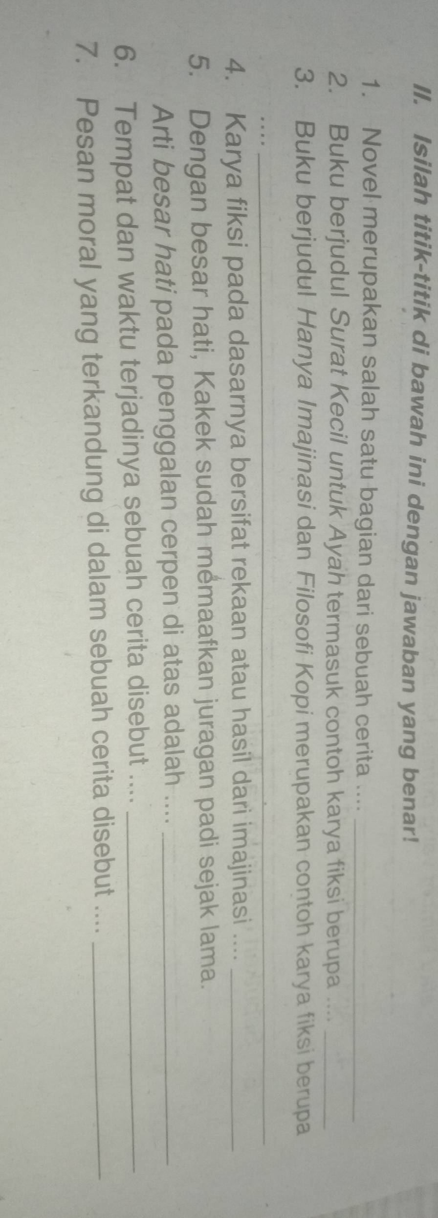 Isilah titik-titik di bawah ini dengan jawaban yang benar! 
1. Novel merupakan salah satu bagian dari sebuah cerita ...._ 
2. Buku berjudul Surat Kecil untuk Ayah termasuk contoh karya fiksi berupa ...._ 
3. Buku berjudul Hanya Imajinasi dan Filosofi Kopi merupakan contoh karya fiksi berupa 
_ 
_ 
4. Karya fiksi pada dasarnya bersifat rekaan atau hasil dari imajinasi ...._ 
5. Dengan besar hati, Kakek sudah memaafkan juragan padi sejak lama. 
Arti besar hati pada penggalan cerpen di atas adalah ...._ 
6. Tempat dan waktu terjadinya sebuah cerita disebut ...._ 
7. Pesan moral yang terkandung di dalam sebuah cerita disebut ...._