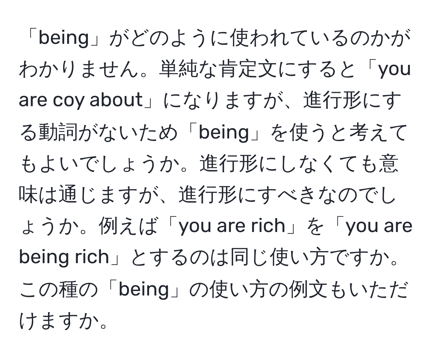 「being」がどのように使われているのかがわかりません。単純な肯定文にすると「you are coy about」になりますが、進行形にする動詞がないため「being」を使うと考えてもよいでしょうか。進行形にしなくても意味は通じますが、進行形にすべきなのでしょうか。例えば「you are rich」を「you are being rich」とするのは同じ使い方ですか。この種の「being」の使い方の例文もいただけますか。