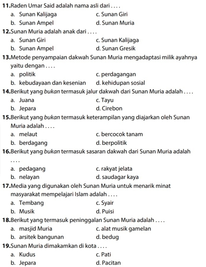 Raden Umar Said adalah nama asli dari . . . .
a. Sunan Kalijaga c. Sunan Giri
b. Sunan Ampel d. Sunan Muria
12.Sunan Muria adalah anak dari . . . .
a. Sunan Giri c. Sunan Kalijaga
b. Sunan Ampel d. Sunan Gresik
13.Metode penyampaian dakwah Sunan Muria mengadaptasi milik ayahnya
yaitu dengan . . . .
a. politik c. perdagangan
b. kebudayaan dan kesenian d. kehidupan sosial
14.Berikut yang bukan termasuk jalur dakwah dari Sunan Muria adalah . . . .
a. Juana c. Tayu
b. Jepara d. Cirebon
15.Berikut yang bukan termasuk keterampilan yang diajarkan oleh Sunan
Muria adalah . . . .
a. melaut c. bercocok tanam
b. berdagang d. berpolitik
16.Berikut yang bukan termasuk sasaran dakwah dari Sunan Muria adalah
_
a. pedagang c. rakyat jelata
b. nelayan d. saudagar kaya
17.Media yang digunakan oleh Sunan Muria untuk menarik minat
masyarakat mempelajari Islam adalah . . . .
a. Tembang c. Syair
b. Musik d. Puisi
18.Berikut yang termasuk peninggalan Sunan Muria adalah . . . .
a. masjid Muria c. alat musik gamelan
b. arsitek bangunan d. bedug
19.Sunan Muria dimakamkan di kota . . . .
a. Kudus c. Pati
b. Jepara d. Pacitan