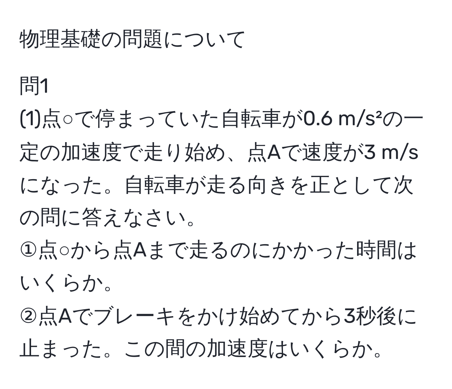 物理基礎の問題について

問1
(1)点○で停まっていた自転車が0.6 m/s²の一定の加速度で走り始め、点Aで速度が3 m/sになった。自転車が走る向きを正として次の問に答えなさい。 
①点○から点Aまで走るのにかかった時間はいくらか。 
②点Aでブレーキをかけ始めてから3秒後に止まった。この間の加速度はいくらか。