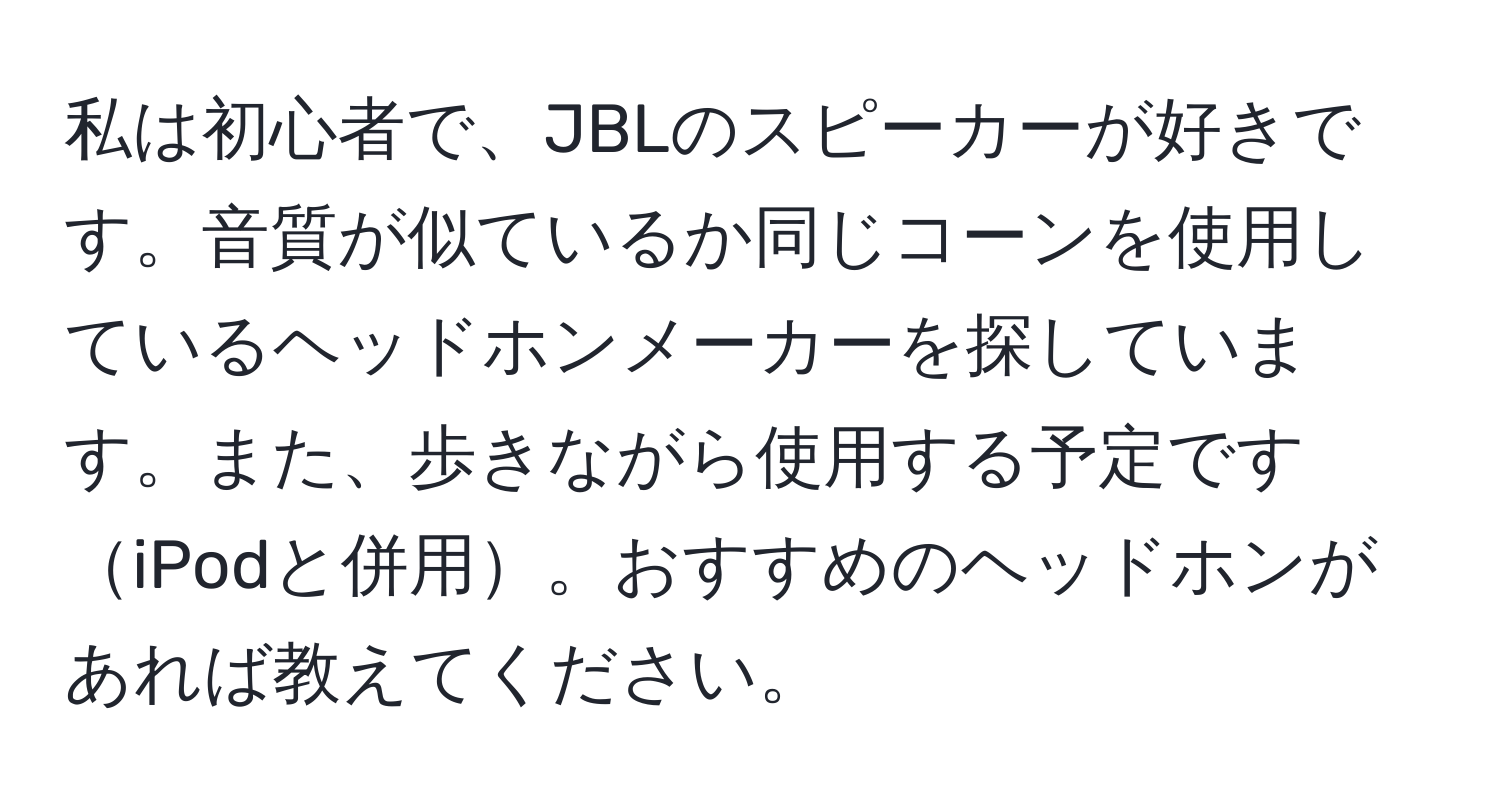 私は初心者で、JBLのスピーカーが好きです。音質が似ているか同じコーンを使用しているヘッドホンメーカーを探しています。また、歩きながら使用する予定ですiPodと併用。おすすめのヘッドホンがあれば教えてください。