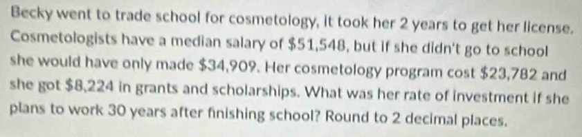 Becky went to trade school for cosmetology, it took her 2 years to get her license. 
Cosmetologists have a median salary of $51,548, but if she didn't go to school 
she would have only made $34,909. Her cosmetology program cost $23,782 and 
she got $8,224 in grants and scholarships. What was her rate of investment if she 
plans to work 30 years after finishing school? Round to 2 decimal places.