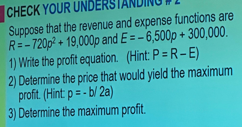 CHECK YOUR UNDERSTANDING # 2 
Suppose that the revenue and expense functions are
R=-720p^2+19,000p and E=-6,500p+300,000. 
1) Write the profit equation. (Hint: P=R-E)
2) Determine the price that would yield the maximum 
profit. (Hint: p=-b/2a)
3) Determine the maximum profit.