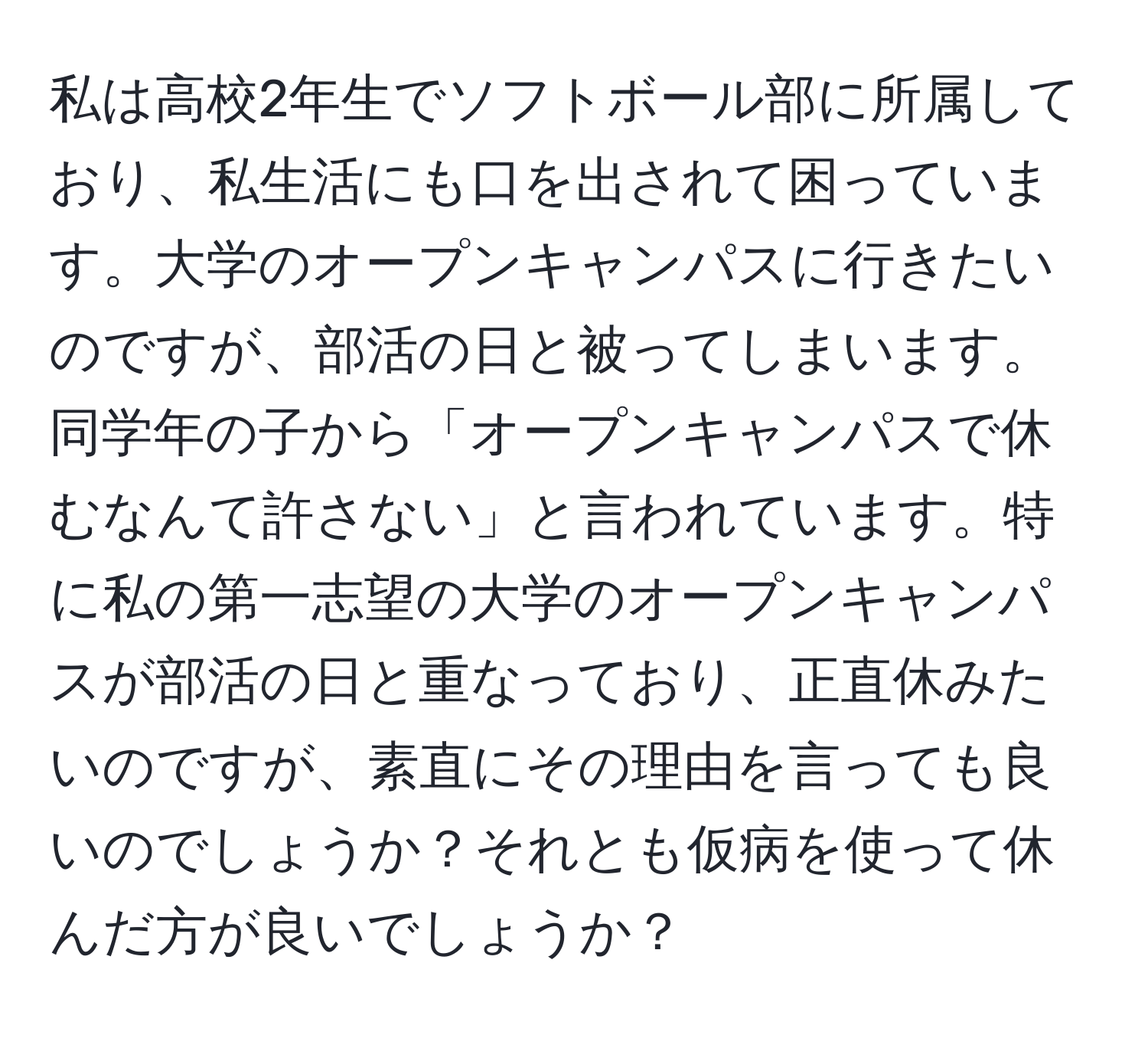 私は高校2年生でソフトボール部に所属しており、私生活にも口を出されて困っています。大学のオープンキャンパスに行きたいのですが、部活の日と被ってしまいます。同学年の子から「オープンキャンパスで休むなんて許さない」と言われています。特に私の第一志望の大学のオープンキャンパスが部活の日と重なっており、正直休みたいのですが、素直にその理由を言っても良いのでしょうか？それとも仮病を使って休んだ方が良いでしょうか？