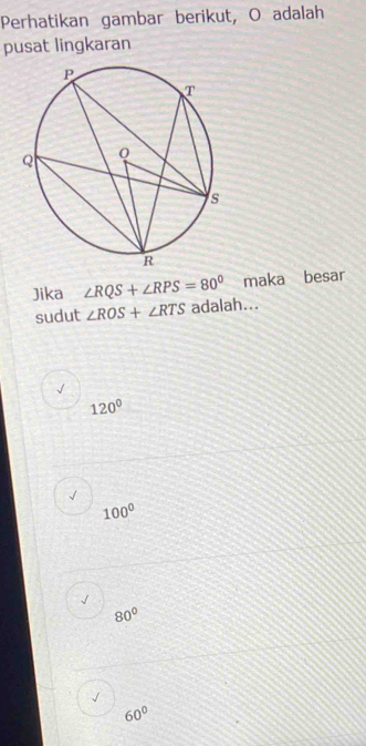 Perhatikan gambar berikut, O adalah
pusat lingkaran
Jika ∠ RQS+∠ RPS=80° maka besar
sudut ∠ ROS+∠ RTS adalah...
120°
√
100°
√
80°
√
60°