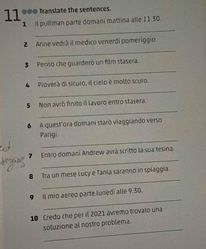 11 ●●● Translate the sentences. 
_ 
1 Il pullman parte domani matlina alle 11.30. 
_ 
2 Anne vedrá il medico venerdì pomeriggio 
3 Penso che guarderò un film stasera. 
_ 
4 Pioverà di sicuro, il cielo è mollo scuro. 
_ 
_ 
5 Non avrò finito il lavoro entro stasera. 
6 A quest'ora domani starò viaggiando verso 
_ 
Parigi. 
_ 
7 Entro domani Andrew avrà scritto la sua tesina. 
_ 
8 Tra un mese Lucy e Tania saranno in spiaggia. 
_ 
9 Il mio aereo parte lunedì alle 9.30. 
10 Credo che per il 2021 avremo trovato una 
_ 
soluzione al nostro problema.