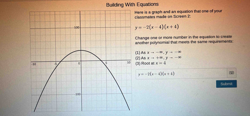 Building With Equations 
Here is a graph and an equation that one of your 
lassmates made on Screen 2:
y=-2(x-4)(x+4)
Change one or more number in the equation to create 
another polynomial that meets the same requirements: 
1) As xto -∈fty , yto -∈fty
(2) As xto +∈fty , yto -∈fty
(3) Root at x=4
y=-2(x-4)(x+4)
Submit