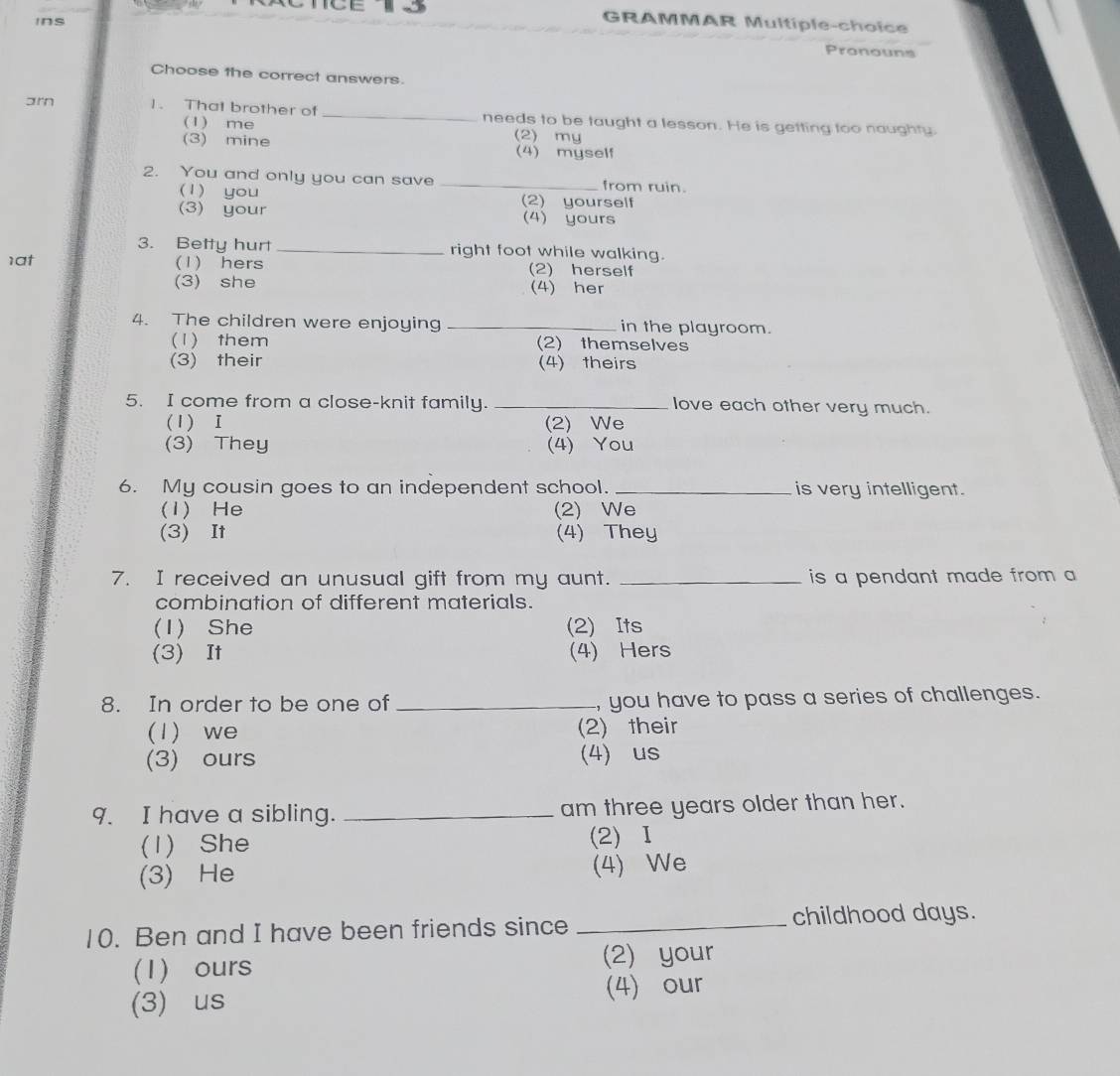 ins
GRAMMAR Multiple-choice
Pronouns
Choose the correct answers.
arn 1. That brother of _needs to be taught a lesson. He is getting too naughty
(1) me (2) my
(3) mine (4) myself
2. You and only you can save _from ruin.
(1) you (2) yourself
(3) your (4) yours
3. Betty hurt _right foot while walking.
1at (1) hers (2) herself
(3) she (4) her
4. The children were enjoying _in the playroom.
(1) them (2) themselves
(3) their (4) theirs
5. I come from a close-knit family. _love each other very much.
(1) I (2) We
(3) They (4) You
6. My cousin goes to an independent school. _is very intelligent.
(1) He (2) We
(3) It (4) They
7. I received an unusual gift from my aunt. _ is a pendant made from a 
combination of different materials.
(1) She (2) Its
(3) It (4) Hers
8. In order to be one of _, you have to pass a series of challenges.
(1) we (2) their
(3) ours (4) us
9. I have a sibling. _am three years older than her.
(1) She (2) Ⅰ
(3) He (4) We
10. Ben and I have been friends since _childhood days.
(1) ours (2) your
(3) us (4) our