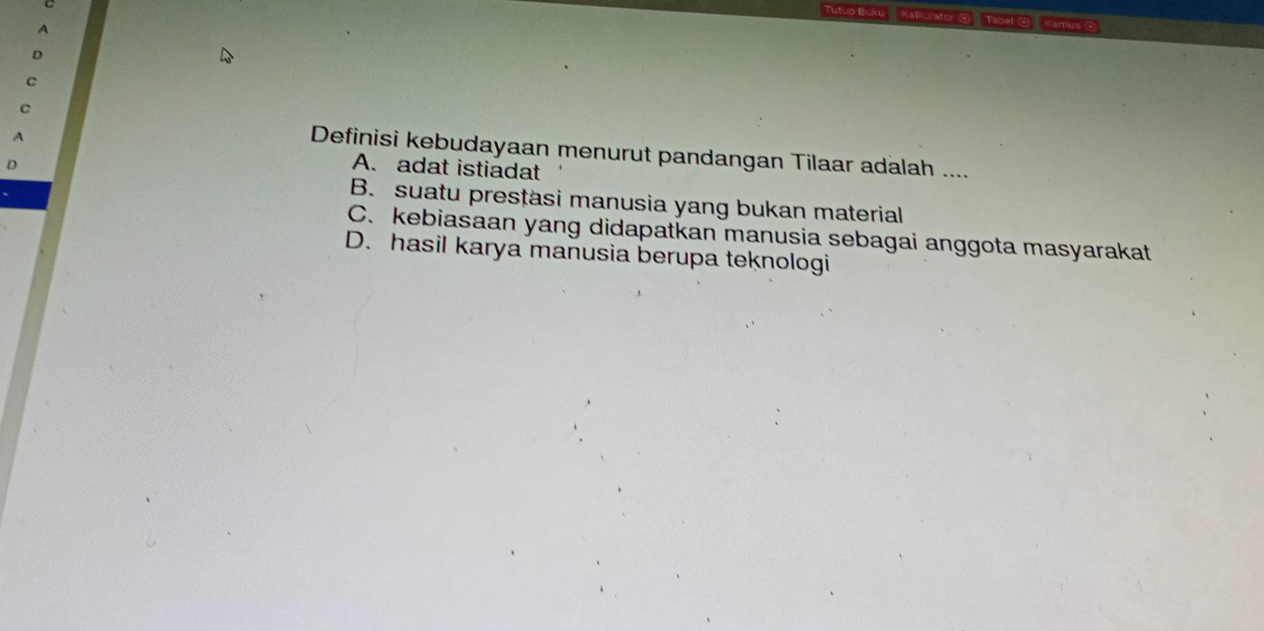 Tutup Buku Kalkulator @ Tabel ④ Kamus 
7
D
C
C
A
Definisi kebudayaan menurut pandangan Tilaar adalah ....
D
A. adat istiadat
B. suatu presțasi manusia yang bukan material
C. kebiasaan yang didapatkan manusia sebagai anggota masyarakat
D. hasil karya manusia berupa teknologi