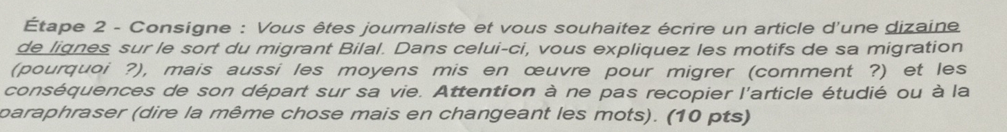 Étape 2 - Consigne : Vous êtes journaliste et vous souhaitez écrire un article d'une dizaine 
de lignes sur le sort du migrant Bilal. Dans celui-ci, vous expliquez les motifs de sa migration 
(pourquoi ?), mais aussi les moyens mis en œuvre pour migrer (comment ?) et les 
conséquences de son départ sur sa vie. Attention à ne pas recopier l'article étudié ou à la 
paraphraser (dire la même chose mais en changeant les mots). (10 pts)