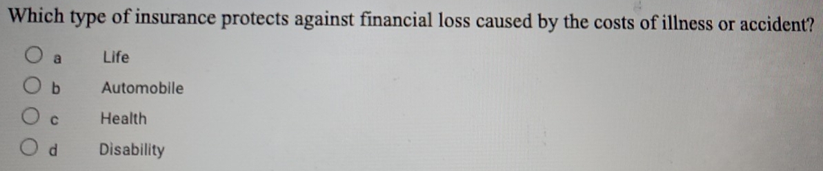 Which type of insurance protects against financial loss caused by the costs of illness or accident?
a Life
b Automobile
C Health
d Disability