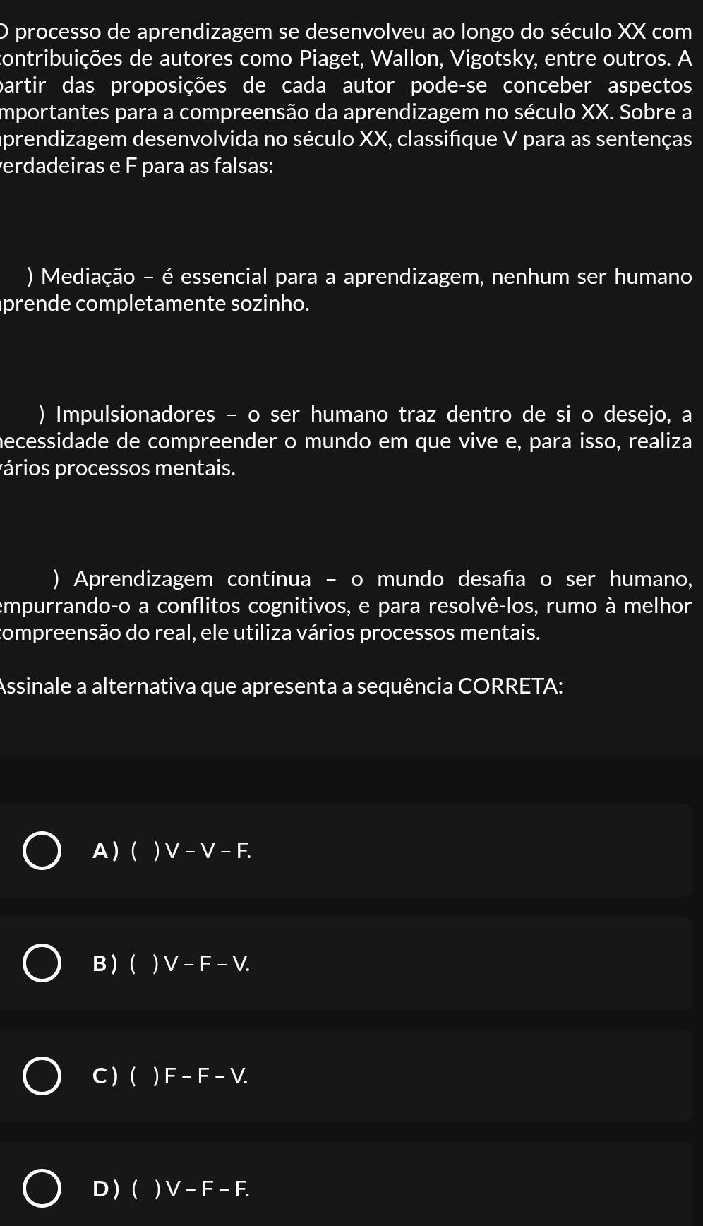 processo de aprendizagem se desenvolveu ao longo do século XX com
contribuições de autores como Piaget, Wallon, Vigotsky, entre outros. A
partir das proposições de cada autor pode-se conceber aspectos
importantes para a compreensão da aprendizagem no século XX. Sobre a
prendizagem desenvolvida no século XX, classifique V para as sentenças
erdadeiras e F para as falsas:
) Mediação - é essencial para a aprendizagem, nenhum ser humano
prende completamente sozinho.
) Impulsionadores - o ser humano traz dentro de si o desejo, a
necessidade de compreender o mundo em que vive e, para isso, realiza
pários processos mentais.
) Aprendizagem contínua - o mundo desafa o ser humano,
empurrando-o a conflitos cognitivos, e para resolvê-los, rumo à melhor
ompreensão do real, ele utiliza vários processos mentais.
Assinale a alternativa que apresenta a sequência CORRETA:
A )(  V -V-F.
B ) ( ) V - F - V.
C ) ( ) F -F-V a
D ) ( ) V-F-F.