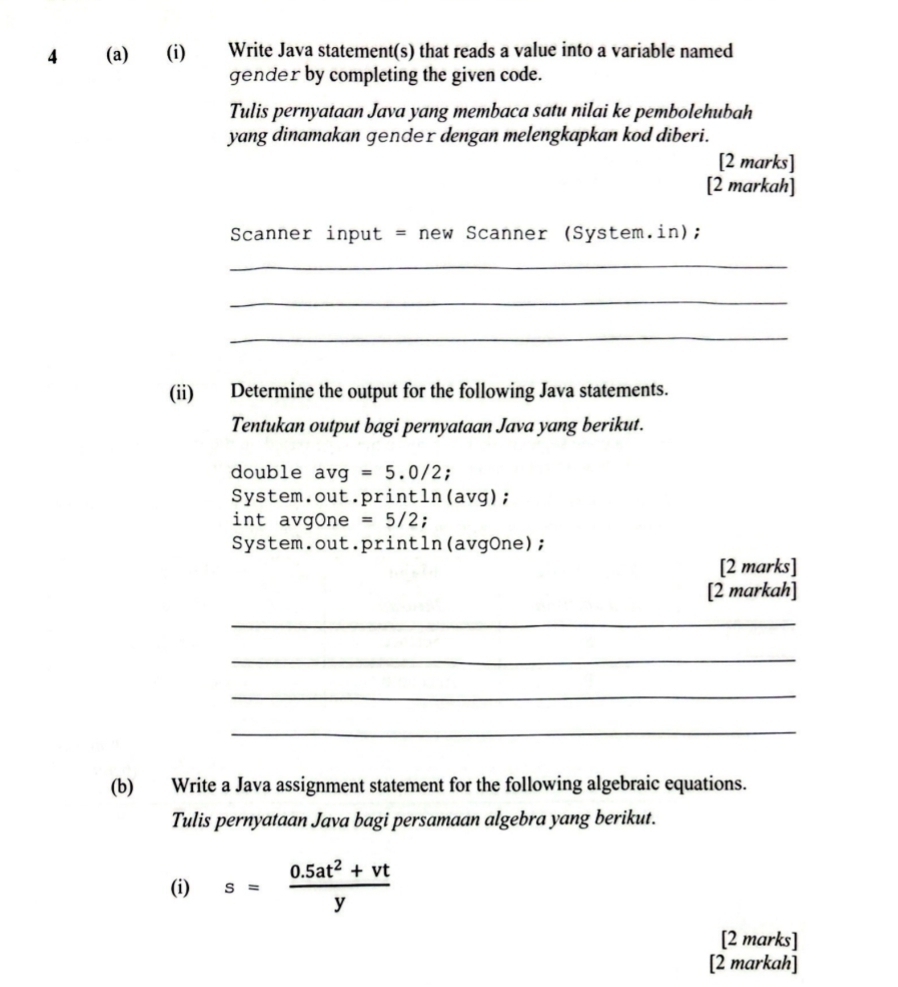 4 (a) (i) Write Java statement(s) that reads a value into a variable named 
gender by completing the given code. 
Tulis pernyataan Java yang membaca satu nilai ke pembolehubah 
yang dinamakan ɡender dengan melengkapkan kod diberi. 
[2 marks] 
[2 markah] 
Scanner input = new Scanner (System.in); 
_ 
_ 
_ 
(ii) Determine the output for the following Java statements. 
Tentukan output bagi pernyataan Java yang berikut. 
double avg=5.0/2 ' 
System.out.println(avg); 
int avgOne =5/2 : 
System.out.println(avgOne); 
[2 marks] 
[2 markah] 
_ 
_ 
_ 
_ 
(b) Write a Java assignment statement for the following algebraic equations. 
Tulis pernyataan Java bagi persamaan algebra yang berikut. 
(i) s= (0.5at^2+vt)/y 
[2 marks] 
[2 markah]