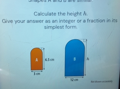 ohapes A and bare simar. 
Calculate the height h. 
Give your answer as an integer or a fraction in its 
simplest form. 
Not drawn accurately