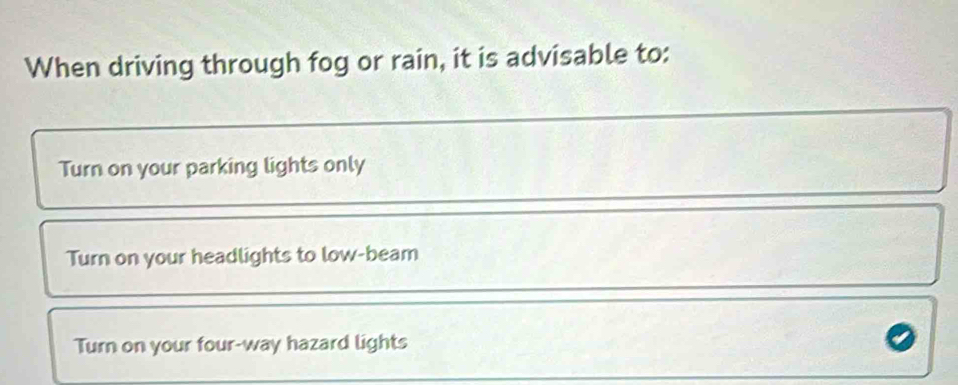 When driving through fog or rain, it is advisable to:
Turn on your parking lights only
Turn on your headlights to low-beam
Turn on your four-way hazard lights