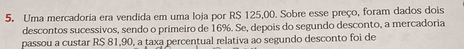 Uma mercadoria era vendida em uma loja por R$ 125,00. Sobre esse preço, foram dados dois 
descontos sucessivos, sendo o primeiro de 16%. Se, depois do segundo desconto, a mercadoria 
passou a custar R$ 81,90, a taxa percentual relativa ao segundo desconto foi de