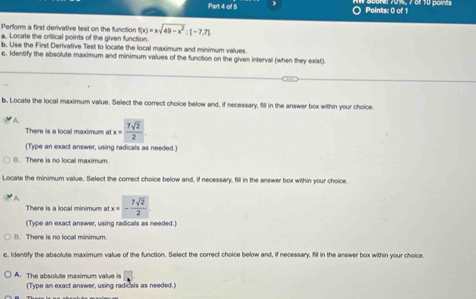 AW Score: 70%, 7 6f 10 points
Points: 0 of 1
Perform a first derivative test on the function f(x)=xsqrt(49-x^2); [-7,7]. 
a. Locate the critical points of the given function.
b, Use the First Derivative Test to locate the local maximum and minimum values.
c. Identify the absolute maximum and minimum values of the function on the given interval (when they exist).
b. Locate the local maximum value. Select the correct choice below and, if necessary, fill in the answer box within your choice.
A.
There is a local maximum at x= 7sqrt(2)/2 . 
(Type an exact answer, using radicals as needed.)
B. There is no local maximum.
Locate the minimum value. Select the correct choice below and, if necessary, fill in the answer box within your choice.
A.
There is a local minimum at x=- 7sqrt(2)/2 . 
(Type an exact answer, using radicals as needed.)
B. There is no local minimum.
c. Identify the absolute maximum value of the function. Select the correct choice below and, if necessary, fill in the answer box within your choice.
A. The absolute maximum value is
(Type an exact answer, using radicals as needed.)