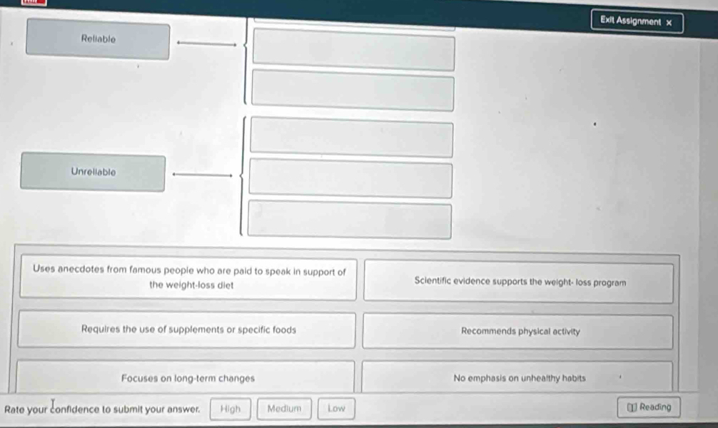 Exit Assignment x
Reliable
Unrellable
Uses anecdotes from famous people who are paid to speak in support of Scientific evidence supports the weight- loss program
the weight-loss diet
Requires the use of supplements or specific foods Recommends physical activity
Focuses on long-term changes No emphasis on unhealthy habits
Rate your confidence to submit your answer. High Medium Low 1 Reading