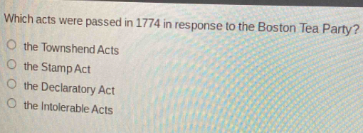 Which acts were passed in 1774 in response to the Boston Tea Party?
the Townshend Acts
the StampAct
the Declaratory Act
the Intolerable Acts