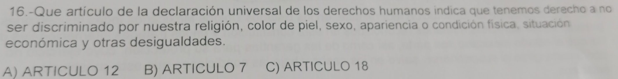 16.-Que artículo de la declaración universal de los derechos humanos indica que tenemos derecho a no
ser discriminado por nuestra religión, color de piel, sexo, apariencia o condición física, situación
económica y otras desigualdades.
A) ARTICULO 12 B) ARTICULO 7 C) ARTICULO 18