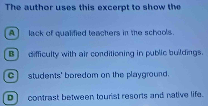 The author uses this excerpt to show the
A] lack of qualified teachers in the schools.
B difficulty with air conditioning in public buildings.
C) students' boredom on the playground.
D] contrast between tourist resorts and native life.