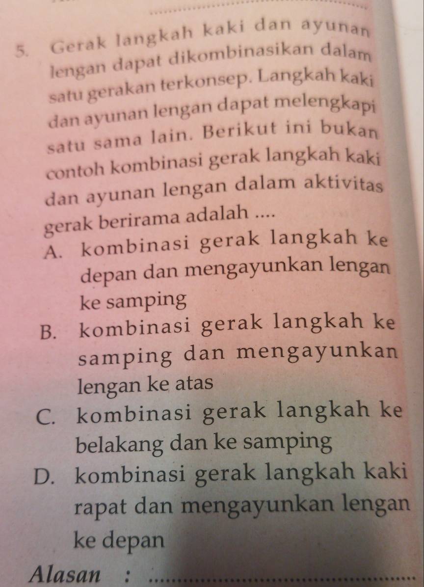 Gerak langkah kaki dan ayunan
lengan dapat dikombinasikan dalam
satu gerakan terkonsep. Langkah kaki
dan ayunan lengan dapat melengkapi
satu sama lain. Berikut ini bukan
contoh kombinasi gerak langkah kaki
dan ayunan lengan dalam aktivitas
gerak berirama adalah ....
A. kombinasi gerak langkah ke
depan dan mengayunkan lengan
ke samping
B. kombinasi gerak langkah ke
samping dan mengayunkan
lengan ke atas
C. kombinasi gerak langkah ke
belakang dan ke samping
D. kombinasi gerak langkah kaki
rapat dan mengayunkan lengan
ke depan
Alasan :_